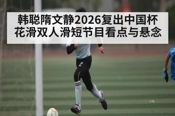 韩聪隋文静2026复出中国杯花滑双人滑短节目看点与悬念