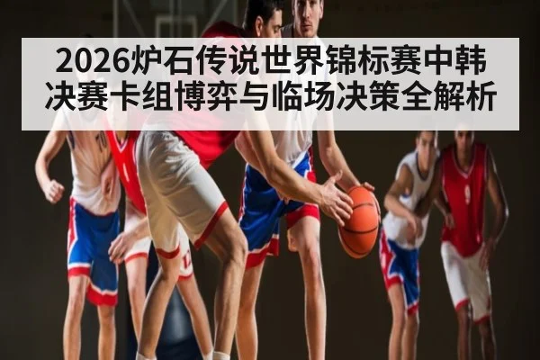 2026炉石传说世界锦标赛中韩决赛卡组博弈与临场决策全解析